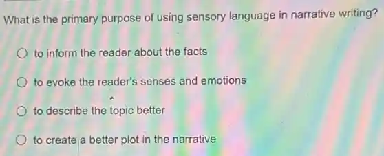 What is the primary purpose of using sensory language in narrative writing?
to inform the reader about the facts
to evoke the reader's senses and emotions
to describe the topic better
to create a better plot in the narrative