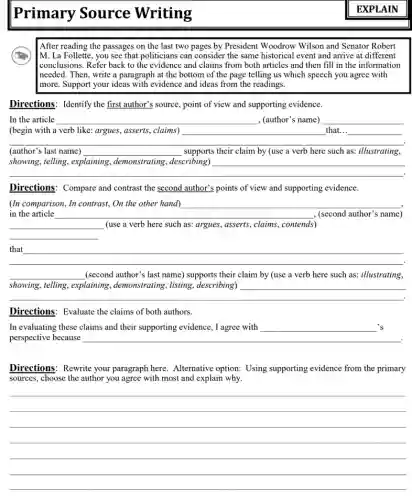 Primary Source Writing
After reading the passages on the last two pages by President Woodrow Wilson and Senator Robert
M. La Follette, you see that politicians can consider the same historical event and arrive at different
I conclusions. Refer back to the evidence and claims from both articles and then fill in the information
Ineeded. Then, write a paragraph at the bottom of the page telling us which speech you agree with
more. Support your ideas with evidence and ideas from the readings.
Directions: Identify the first author's source, point of view and supporting evidence.
In the article __ (author' __
__
(begin with a verb like: argues, asserts, claims) that...
(author's last name) __ supports their claim by (use a verb here such as: illustrating
__
showing, telling, explaining , demonstrating, describing)
.
Directions: Compare and contrast the second author's points of view and supporting evidence.
__
(In comparison, In contrast,On the other hand) __
, (second author's name) (second author's name)
__ (use a verb here such as: argues, asserts,, claims, contends)
__
__
__ (second author's last name)supports their claim by (use a verb here such as: illustrating,
showing, telling, explaining , demonstrating, listing , describing)
__
.
Directions: Evaluate the claims of both authors.
In evaluating these claims and their supporting evidence,I agree with __ 's
perspective because __
Directions: Rewrite your paragraph here. Alternative option: Using supporting evidence from the primary
sources, choose the author you agree with most and explain why.
__
__