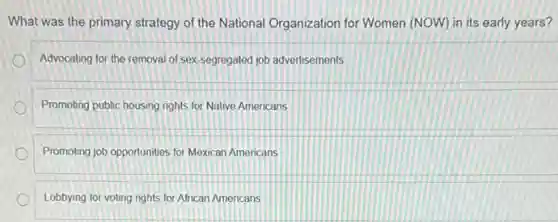 What was the primary strategy of the National Organization for Women (NOW)in its early years?
Advocating for the removal of sex-segregated job advertisements
Promoting public housing rights for Native Americans
Promoting job opportunities for Mexican Americans
Lobbying for voting rights for African Americans