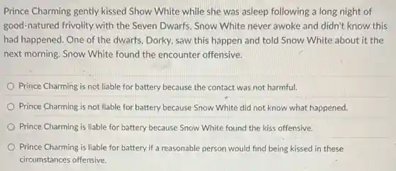 Prince Charming gently kissed Show White while she was asleep following a long night of
good-natured frivolity with the Seven Dwarfs. Snow White never awoke and didn't know this
had happened. One of the dwarfs, Dorky, saw this happen and told Snow White about it the
next morning. Snow White found the encounter offensive.
Prince Charming is not liable for battery because the contact was not harmful.
Prince Charming is not liable for battery because Snow White did not know what happened.
Prince Charming is liable for battery because Snow White found the kiss offensive.
Prince Charming is liable for battery if a reasonable person would find being kissed in these
circumstances offensive.