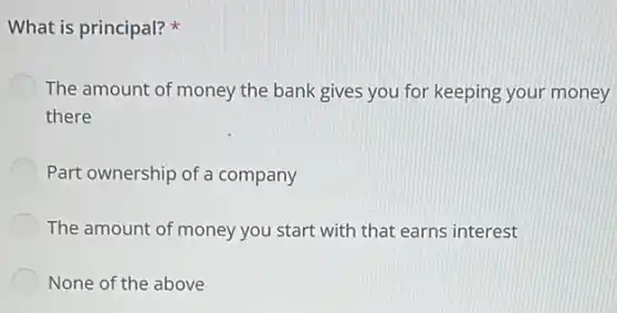 What is principal?
The amount of money the bank gives you for keeping your money
there
Part ownership of a company
The amount of money you start with that earns interest
None of the above