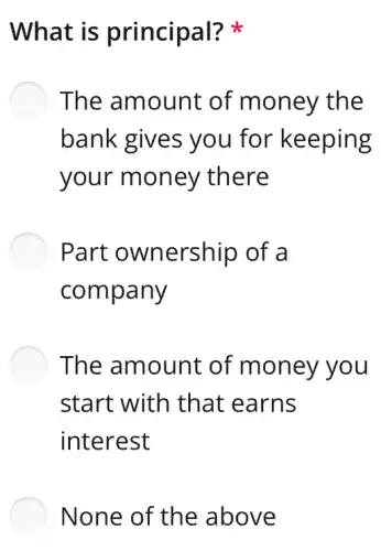 What is principal?
The amount of money the
bank gives you for keeping
your money there
Part ownership of a
company
The amount of money you
start with that : earns
interest
None of the above