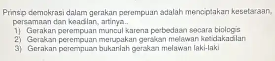 Prinsip demokrasi dalam gerakan perempuan adalah menciptakan kesetaraan,
persamaan dan keadilan , artinya..
1) Gerakan perempuan muncul karena perbedaan secara biologis
2) Gerakan perempuan merupakan gerakan melawan ketidakadilan
3) Gerakan perempuan bukanlah gerakan melawan laki-laki