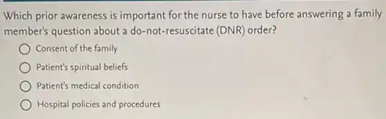 Which prior awareness is important for the nurse to have before answering a family
member's question about a do-not-resuscitate (DNR)order?
Consent of the family
Patient's spiritual beliefs
Patient's medical condition
Hospital policies and procedures