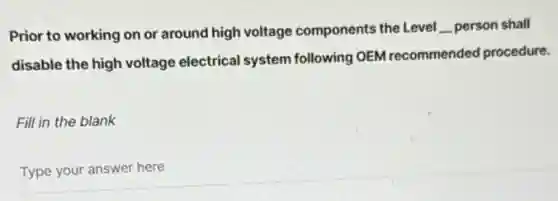 Prior to working on or around high voltage components the Level __ person shall
disable the high voltage electrical system following OEM recommended procedure.
Fill in the blank
Type your answer here