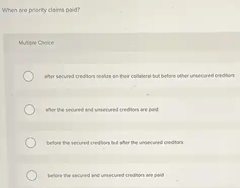 When are priority claims paid?
Multiple Choice
after secured creditors realize on their collateral but before other unsecured creditors
after the secured and unsecured creditors are paid
before the secured creditors but after the unsecured creditors
before the secured and unsecured creditors are paid