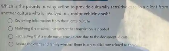 Which is the priority nursing action to provide culturally sensitive care to a client from
another culture who is involved in a motor vehicle crash?
Reviewing information from the client's culture
Notifying the medical interpreter that translation is needed
Requesting that a male nurse provide care due to the documented culture
Asking the client and family whether there is any special care related to their culture