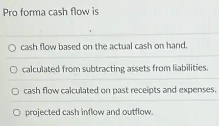 Pro forma cash flow is
cash flow based on the actual cash on hand.
calculated from subtracting assets from liabilities.
cash flow calculated on past receipts and expenses.
projected cash inflow and outflow.