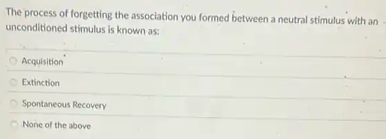The process of forgetting the association you formed between a neutral stimulus with an
unconditioned stimulus is known as:
Acquisition
Extinction
Spontaneous Recovery
None of the above