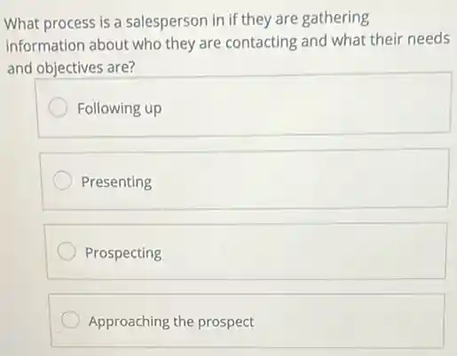 What process is a salesperson in if they are gathering
information about who they are contacting and what their needs
and objectives are?
Following up
Presenting
Prospecting
Approaching the prospect