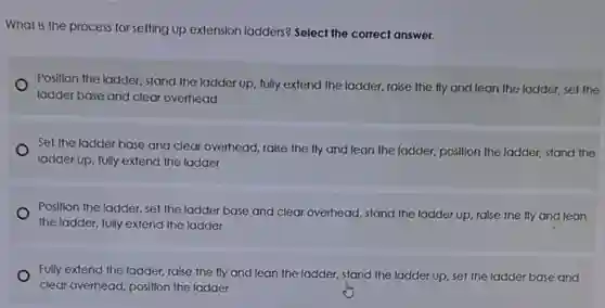 What is the process for setting up extension ladders? Select the correct answer.
Position the ladder, stand the ladder up, fully extend the ladder, raise the fly and lean the ladder, set the
ladder base and clear overhead
Set the ladder base and clear overhead, raise the fly and lean the ladder, position the ladder, stand the
ladder up, fully extend the ladder
Position the ladder, set the ladder base and clear overhead, stand the ladder up, raise the fly and lean
the ladder, fully extend the ladder
Fully extend the ladder raise the fly and lean the ladder, stand the ladder up, set the ladder base and
clear overhead, position the ladder