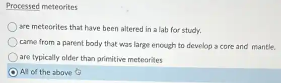 Processed meteorites
are meteorites that have been altered in a lab for study.
came from a parent body that was large enough to develop a core and mantle.
are typically older than primitive meteorites
All of the above