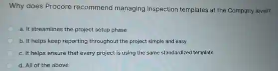 Why does Procore recommend managing Inspection templates at the Company level?
a. It streamlines the project setup phase
b. It helps keep reporting throughout the project simple and easy
c. It helps ensure that every project is using the same standardized template
d. All of the above
