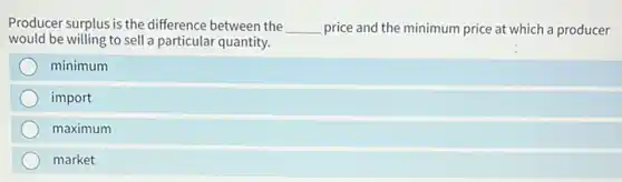 Producer surplus is the difference between the __ price and the minimum price at which a producer
would be willing to sell a particular quantity.
minimum
import
maximum
market