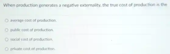 When production generates a negative externality, the true cost of production is the
average cost of production.
public cost of production.
social cost of production.
private cost of production.