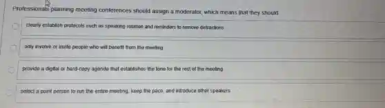 Professionals planning meeting conferences should assign a moderator, which means that they should
clearly establish protocols such as speaking rotation and reminders to remove distractions
only involve or invite people who will benefit from the meeting
provide a digital or hard-copy agenda that establishes the tone for the rest of the meeting
select a point person to run the entire meeting, keep the pace and introduce other speakers