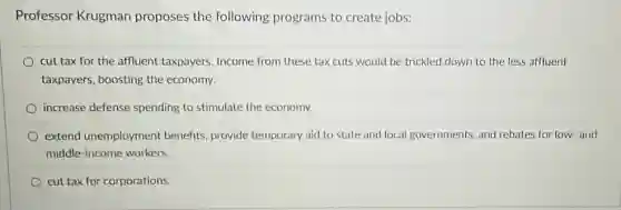 Professor Krugman proposes the following programs to create jobs:
cut tax for the affluent taxpayers. Income from these tax cuts would be trickled down to the less affluent
taxpayers, boosting the economy.
increase defense spending to stimulate the economy.
extend unemployment benefits, provide temporary aid to state and local governments, and rebates for low-and
middle-income workers.
cut tax for corporations.