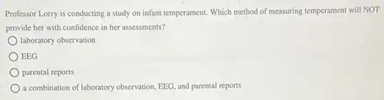 Professor Lorry is conducting a study on infant temperament. Which method of measuring temperament will NOT
provide her with confidence in her assessments?
laboratory observation
EEG
parental reports
a combination of laboratory observation, EEG, and parental reports