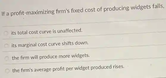 If a profit-maximizing firm's fixed cost of producing widgets falls,
its total cost curve is unaffected.
its marginal cost curve shifts down.
the firm will produce more widgets.
the firm's average profit per widget produced rises.