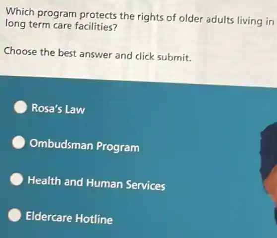 Which program protects the rights of older adults living in
long term care facilities?
Choose the best answer and click submit.
Rosa's Law
Ombudsman Program
Health and Human Services
Eldercare Hotline