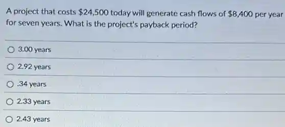 A project that costs 24,500 today will generate cash flows of 8,400 per year
for seven years. What is the project's payback period?
3.00 years
2.92 years
.34 years
2.33 years
2.43 years
