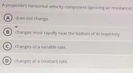 A projectile's horizontal velocity component (ignoring air resistance)
A does not change.
B changes most rapidly near the bottom of its trajectory.
C changes at a variable rate.
D changes at a constant rate.