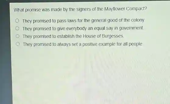 What promise was made by the signers of the Mayflower Compact?
They promised to pass laws for the general good of the colony
They promised to give everybody an equal say in government.
They promised to establish the House of Burgesses.
They promised to always set a positive example for all people