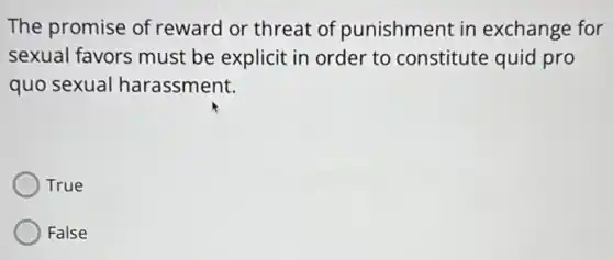 The promise of reward or threat of punishment in exchange for
sexual favors must be explicit in order to constitute quid pro
quo sexual harassment.
True
False