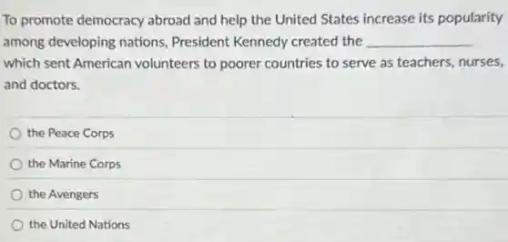 To promote democracy abroad and help the United States increase its popularity
among developing nations President Kennedy created the __
which sent American volunteers to poorer countries to serve as teachers, nurses,
and doctors.
the Peace Corps
the Marine Corps
the Avengers
the United Nations