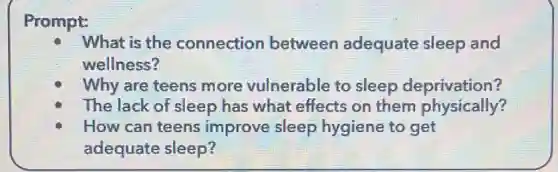 Prompt:
What is the connection between adequate sleep and
wellness?
Why are teens more vulnerable to sleep deprivation?
The lack of sleep has what effects on them physically?
How can teens improve sleep hygiene to get
adequate sleep?