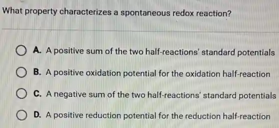 What property characterizes a spontaneous redox reaction?
A. A positive sum of the two half -reactions' standard potentials
B. A positive oxidation potential for the oxidation half-reaction
C. A negative sum of the two half-reactions' standard potentials
D. A positive reduction potential for the reduction half-reaction