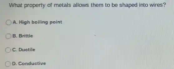 What property of metals allows them to be shaped into wires?
A. High boiling point
B. Brittle
C. Ductile
D. Conductive