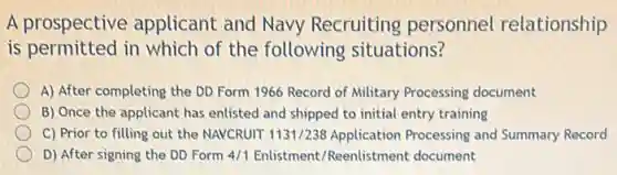 A prospective applicant and Navy Recruiting personnel relationship
is permitted in which of the following situations?
A) After completing the DD Form 1966 Record of Military Processing document
B) Once the applicant has enlisted and shipped to initial entry training
C) Prior to filling out the NAVCRUIT 1131/238 Application Processing and Summary Record
D) After signing the DD Form 4/1 Enlistment/Reenlistment document