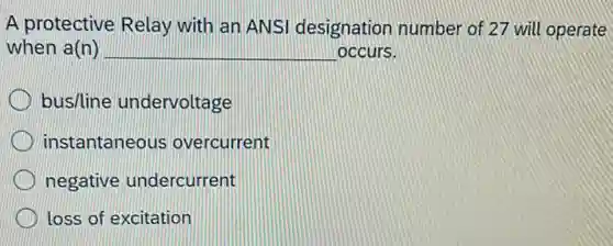 A protective Relay with an ANSI designation number of 27 will operate
when a(n) __ occurs.
bus/line undervoltage
instantaneous overcurrent
negative undercurrent
loss of excitation