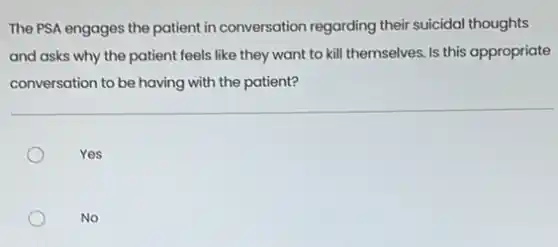The PSA engages the patient in conversation regarding their suicidal thoughts
and asks why the patient feels like they want to kill themselves Is this appropriate
conversation to be having with the patient?
Yes
No