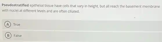 Pseudostratified epithelial tissue have cells that vary in height, but all reach the basement membrane
with nuclei at different levels and are often ciliated.
A True
B False