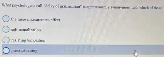 What psychologists call "delay of gratification" is approximately synonymous with which of these?
the mere measurement effect
self-actualization
resisting temptation
procrastinating