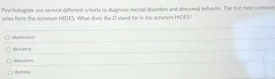 Psychologists use several different criteria to diagnose mental disorders and abnormal behavior. The five most common
ones form the acronym HIDES. What does the D stand for in the acronym HIDES?
depression
deviance
delusions
distress