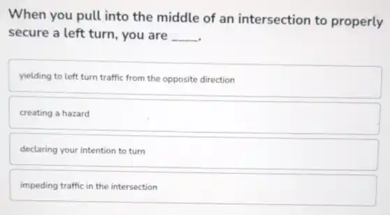 When you pull into the middle of an intersection to properly
secure a left turn, you are __
yielding to left turn traffic from the opposite direction
creating a hazard
declaring your intention to turn
impeding traffic in the intersection