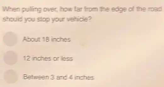 When pulling over, how far from the edge of the road
should you stop your vehicle?
About 18 inches
12 inches or less
Between 3 and 4 inches