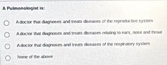 A Pulmonologist is:
Adoctor that diagnoses and treats diseases of the reproductive system
Adoctor that diagnoses and treats diseases relating to ears, nose and throat
Adoctor that diagnoses and treats diseases of the respiratory system
None of the above