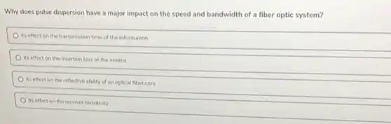 Why does pulse dispersion have a major impact on the speed and bandwidth of a fiber optic system?
its effect on the transmission time of the information
its effect on the insertion loss at the emitter
its effect on the reflective ability of an optical fiber core
its effect on the receiver sensitivity