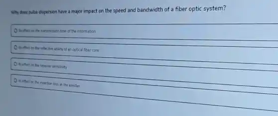 Why does pulse dispersion have a major impact on the speed and bandwidth of a fiber optic system?
its effect on the transmission time of the information
its effect on the reflective ability of an optical fiber core
its effect on the receiver sensitivity
its effect on the insertion loss at the emitter