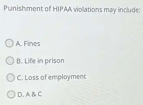 Punishment of HIPAA violations may include:
A. Fines
B. Life in prison
C. Loss of employment
D. A&C