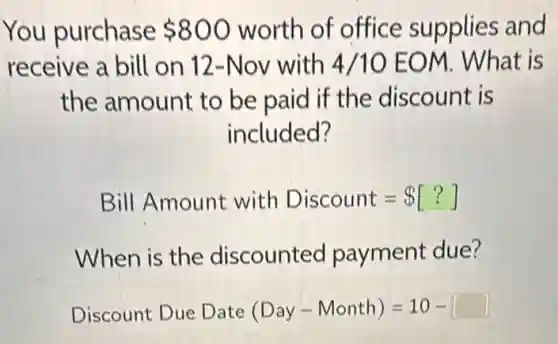 You purchase 800 worth of office supplies and
receive a bill on 12-Nov with 4/10 EOM. What is
the amount to be paid if the discount is
included?
Bill Amount with Discount= [?]
When is the discounted payment due?
Discount Due Date (Day - Month)=10-[ ]