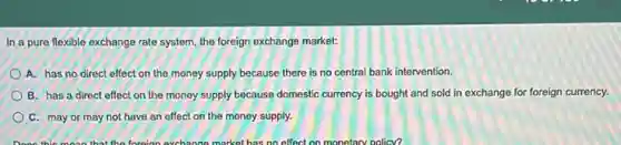 In a pure flexible exchange rate system, the foreign exchange market:
A. has no direct effect on the money supply because there is no central bank intervention.
B. has a direct effect on the money supply because domestic currency is bought and sold in exchange for foreign currency.
C. may or may not have an effect on the money supply.