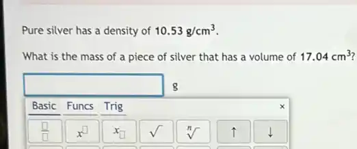 Pure silver has a density of 10.53g/cm^3
What is the mass of a piece of silver that has a volume of 17.04cm^3

 multicolumn(6)(|c|)( g ) 
 Basic & Funcs & Trig & & & & 
 square & x^square & x_(square) & sqrt(} & sqrt[n]{ ) & uparrow & downarrow