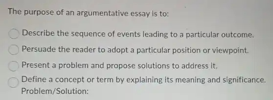 The purpose of an argumentative essay is to:
Describe the sequence of events leading to a particular outcome.
Persuade the reader to adopt a particular position or viewpoint.
Present a problem and propose solutions to address it.
Define a concept or term by explaining its meaning and significance.
Problem /Solution: