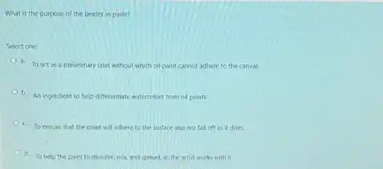 What is the purpose of the binder in paint?
Select one:
a. To act as a preliminary coat without which oil paint cannot adhere to the canvas.
b. An ingredient to help differentiate watercolors from oil paints.
C. To ensure that the paint will adhere to the surface and not fall off as it dries.
d. To help the paint to dissolve, mix and spread, as the artist works with it.
