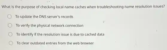 What is the purpose of checking local name caches when troubleshooting name resolution issues?
To update the DNS server's records
To verify the physical network connection
To identify if the resolution issue is due to cached data
To clear outdated entries from the web browser
